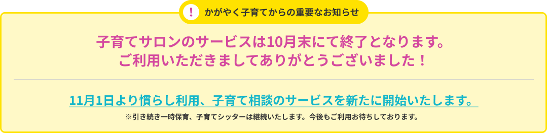 かがやく子育てからの重要なお知らせ 子育てサロンのサービスは10月末にて終了となります。ご利用いただきましてありがとうございました 11月1日より慣らし利用、子育て相談のサービスを新たに開始いたします。 引き続き一時保育、子育てシッターは継続いたします。今後もご利用お待ちしております。